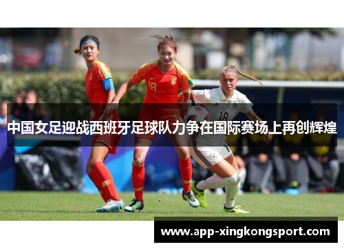 中国女足迎战西班牙足球队力争在国际赛场上再创辉煌