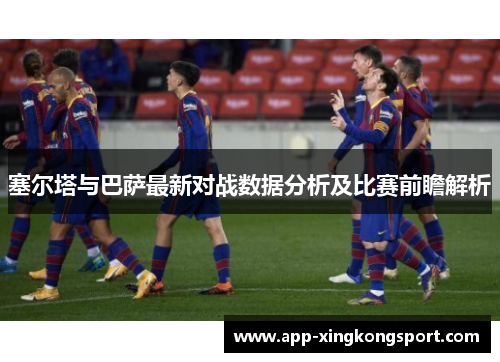 塞尔塔与巴萨最新对战数据分析及比赛前瞻解析 塞尔塔与巴萨最新对战数据分析及比赛前瞻解析